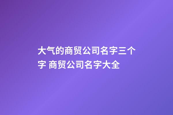 大气的商贸公司名字三个字 商贸公司名字大全-第1张-公司起名-玄机派